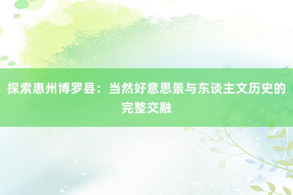 探索惠州博罗县：当然好意思景与东谈主文历史的完整交融