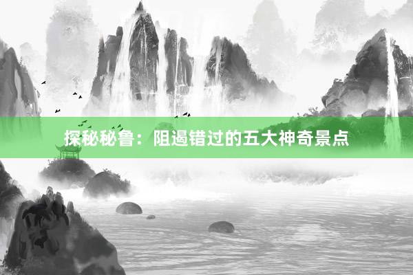 探秘秘鲁：阻遏错过的五大神奇景点